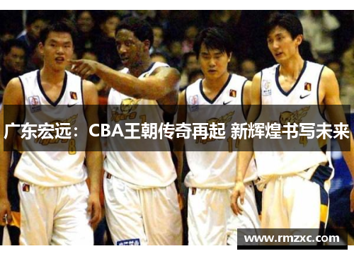 广东宏远:CBA王朝传奇再起 新辉煌书写未来