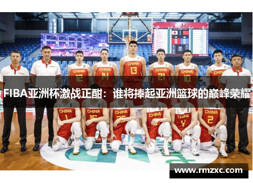 FIBA亚洲杯激战正酣：谁将捧起亚洲篮球的巅峰荣耀