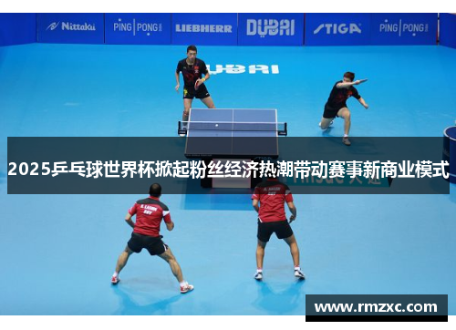 2025乒乓球世界杯掀起粉丝经济热潮带动赛事新商业模式